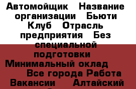 Автомойщик › Название организации ­ Бьюти-Клуб › Отрасль предприятия ­ Без специальной подготовки › Минимальный оклад ­ 30 000 - Все города Работа » Вакансии   . Алтайский край,Славгород г.